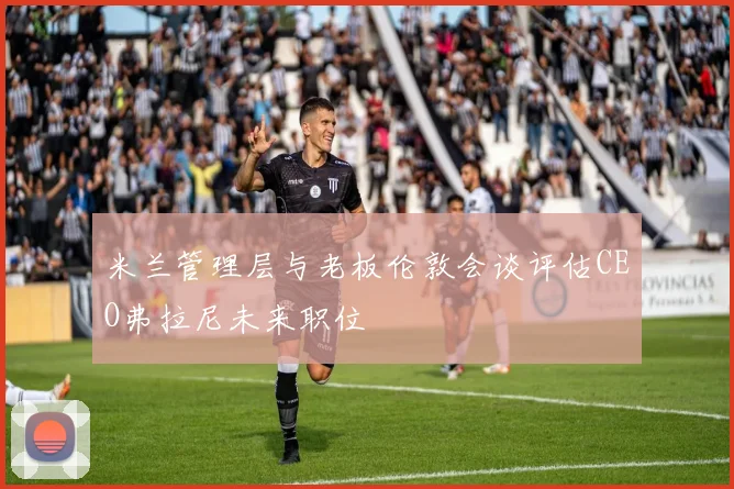 米兰管理层与老板伦敦会谈评估CEO弗拉尼未来职位