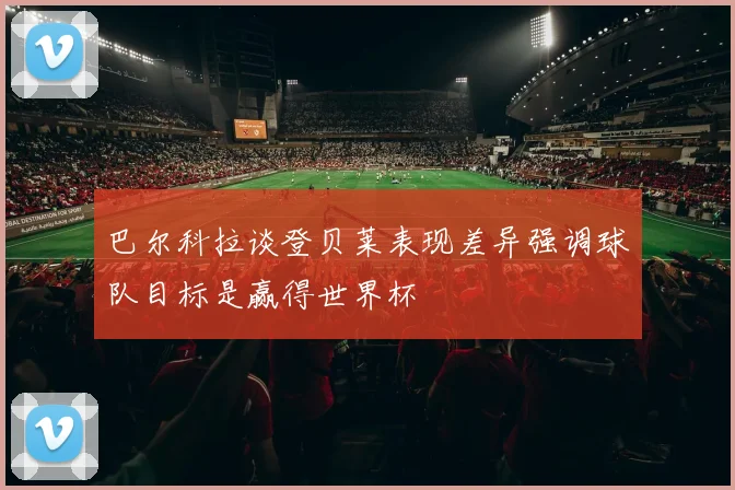 巴尔科拉谈登贝莱表现差异强调球队目标是赢得世界杯