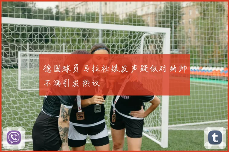 德国球员马拉社媒发声疑似对纳帅不满引发热议