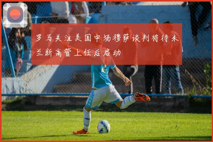 罗马关注美国中场穆萨谈判将待米兰新高管上任后启动