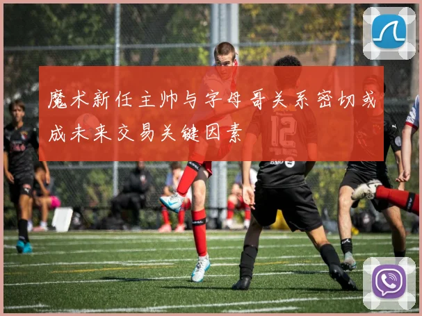魔术新任主帅与字母哥关系密切或成未来交易关键因素