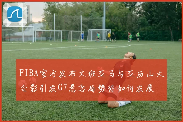 FIBA官方发布文班亚马与亚历山大合影引发G7悬念局势将如何发展