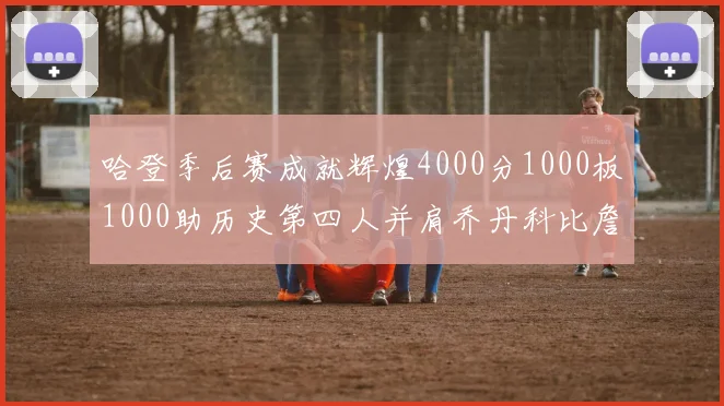 哈登季后赛成就辉煌4000分1000板1000助历史第四人并肩乔丹科比詹姆斯