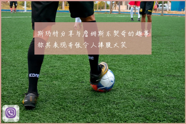 斯玛特分享与詹姆斯东契奇的趣事称其表现夸张令人捧腹大笑