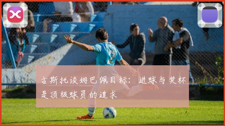 古斯托谈姆巴佩目标：进球与奖杯是顶级球员的追求