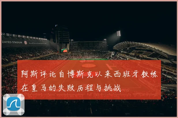 阿斯评论自博斯克以来西班牙教练在皇马的失败历程与挑战