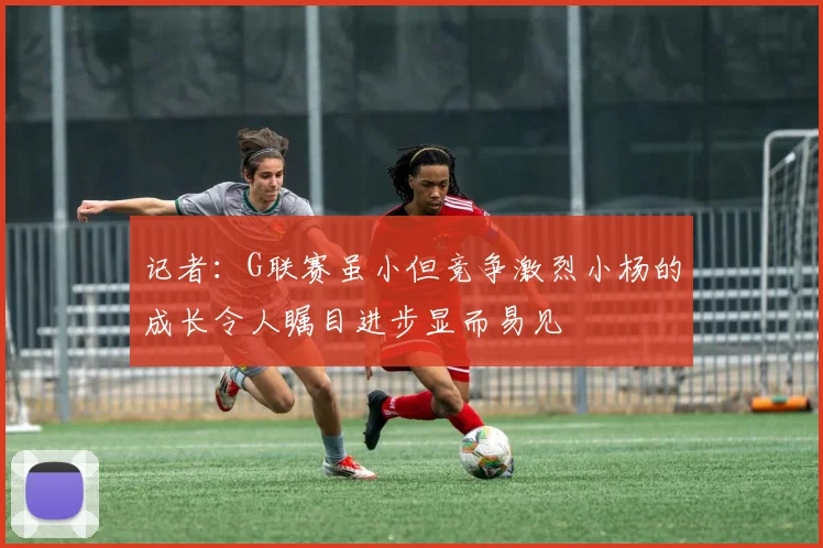 记者：G联赛虽小但竞争激烈小杨的成长令人瞩目进步显而易见