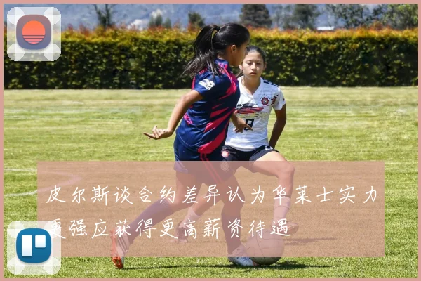 皮尔斯谈合约差异认为华莱士实力更强应获得更高薪资待遇