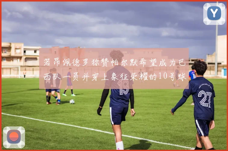 若昂佩德罗称赞帕尔默希望成为巴西队一员并穿上象征荣耀的10号球衣
